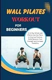 WALL PILATES WORKOUTS FOR BEGINNERS: A 14-Day Simple Wall Pilates Exercise Plans to Improve Posture, Build Balance, Core Strength & Increase Flexibility and Energy
